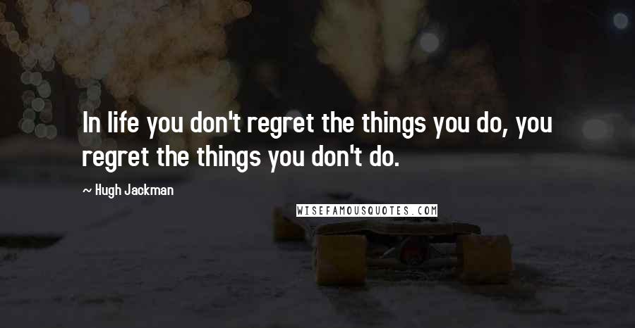 Hugh Jackman Quotes: In life you don't regret the things you do, you regret the things you don't do.