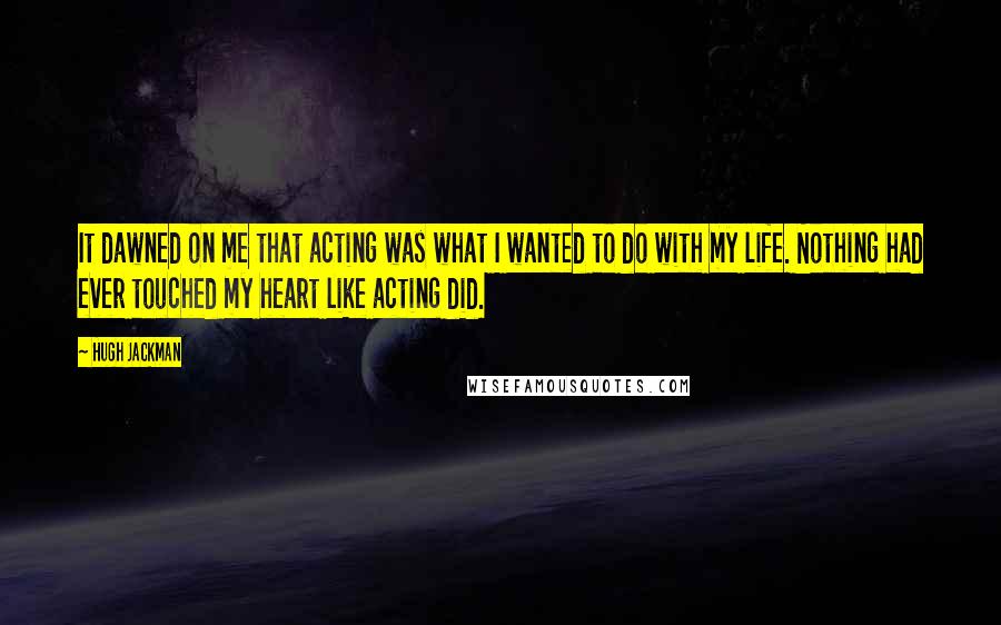 Hugh Jackman Quotes: It dawned on me that acting was what I wanted to do with my life. Nothing had ever touched my heart like acting did.