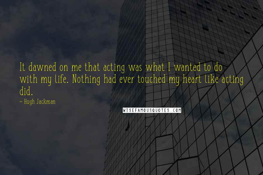 Hugh Jackman Quotes: It dawned on me that acting was what I wanted to do with my life. Nothing had ever touched my heart like acting did.