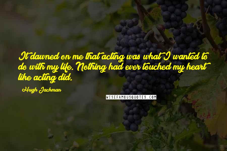 Hugh Jackman Quotes: It dawned on me that acting was what I wanted to do with my life. Nothing had ever touched my heart like acting did.