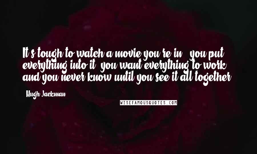 Hugh Jackman Quotes: It's tough to watch a movie you're in - you put everything into it, you want everything to work, and you never know until you see it all together.