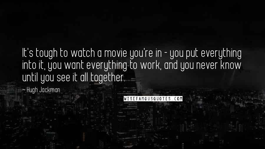 Hugh Jackman Quotes: It's tough to watch a movie you're in - you put everything into it, you want everything to work, and you never know until you see it all together.