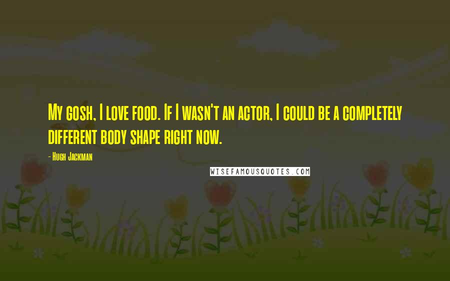 Hugh Jackman Quotes: My gosh, I love food. If I wasn't an actor, I could be a completely different body shape right now.