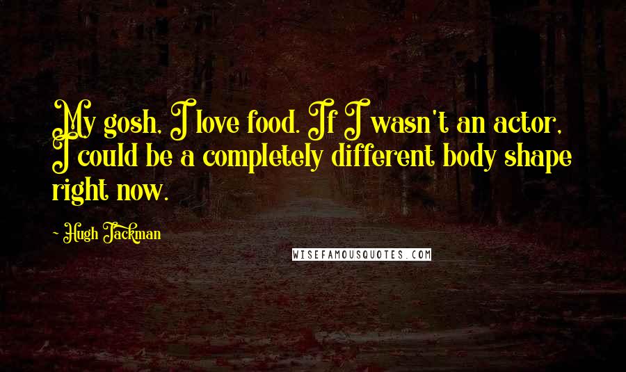Hugh Jackman Quotes: My gosh, I love food. If I wasn't an actor, I could be a completely different body shape right now.