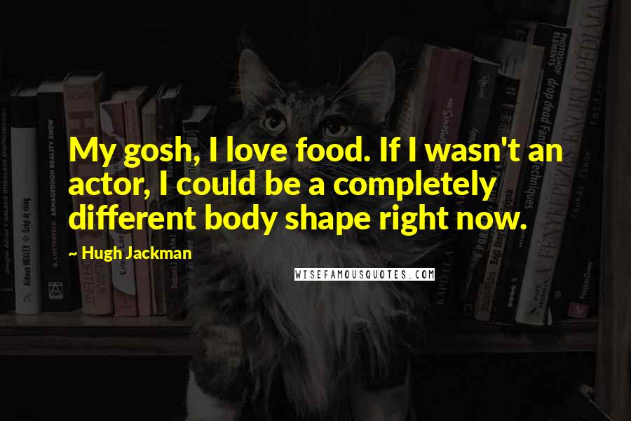 Hugh Jackman Quotes: My gosh, I love food. If I wasn't an actor, I could be a completely different body shape right now.