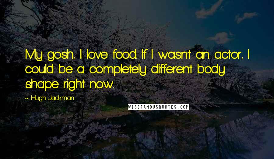 Hugh Jackman Quotes: My gosh, I love food. If I wasn't an actor, I could be a completely different body shape right now.