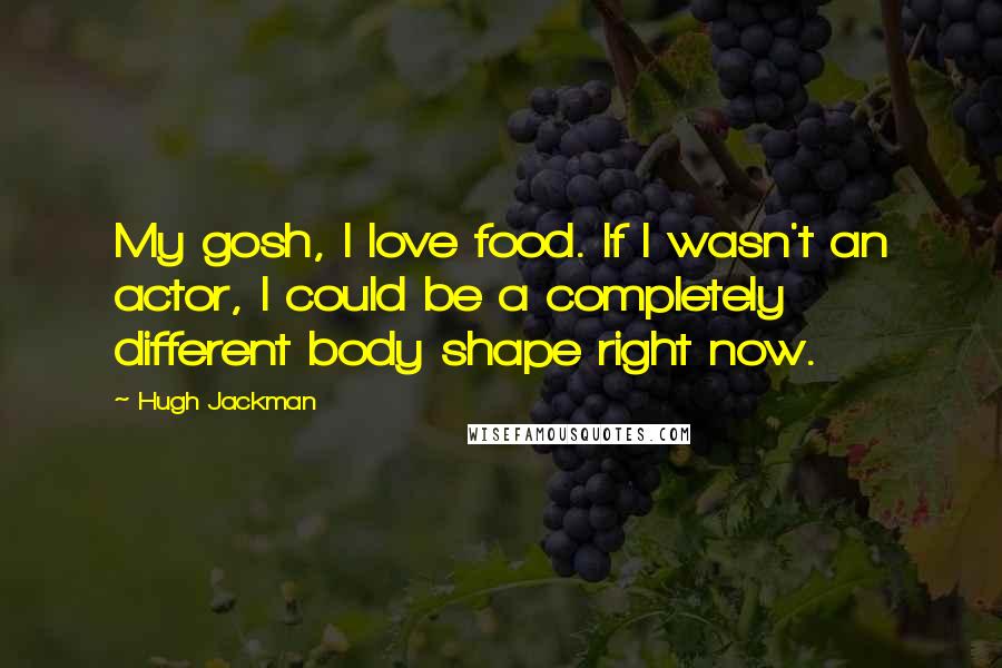 Hugh Jackman Quotes: My gosh, I love food. If I wasn't an actor, I could be a completely different body shape right now.