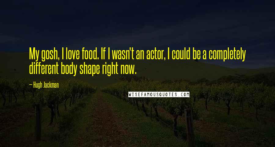 Hugh Jackman Quotes: My gosh, I love food. If I wasn't an actor, I could be a completely different body shape right now.