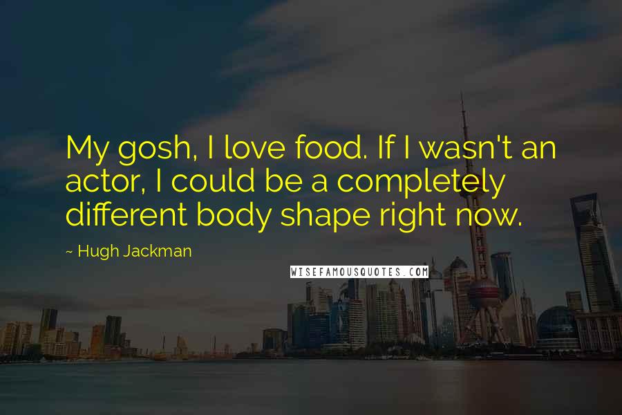 Hugh Jackman Quotes: My gosh, I love food. If I wasn't an actor, I could be a completely different body shape right now.