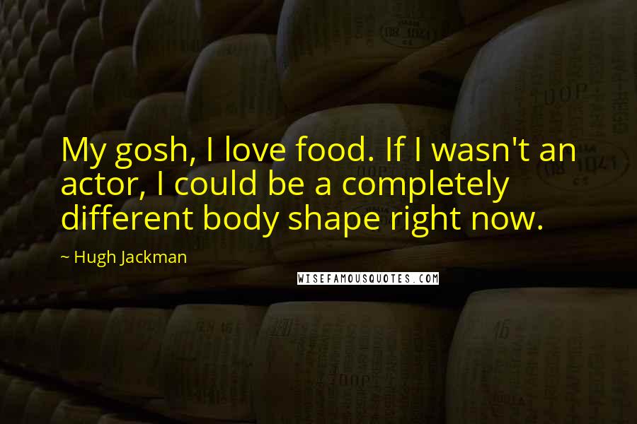 Hugh Jackman Quotes: My gosh, I love food. If I wasn't an actor, I could be a completely different body shape right now.