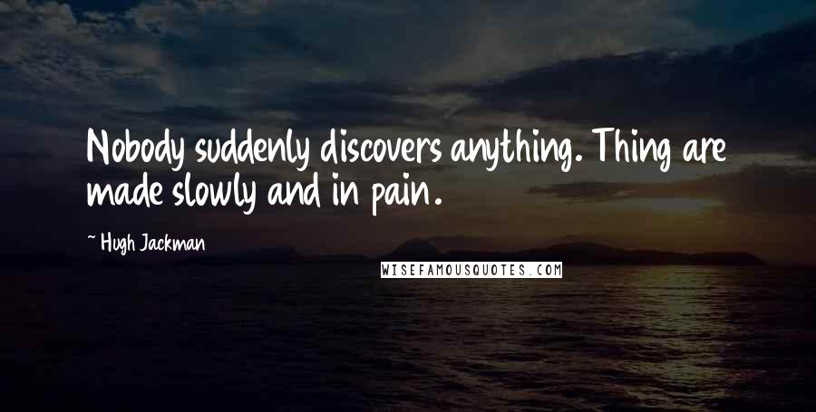 Hugh Jackman Quotes: Nobody suddenly discovers anything. Thing are made slowly and in pain.