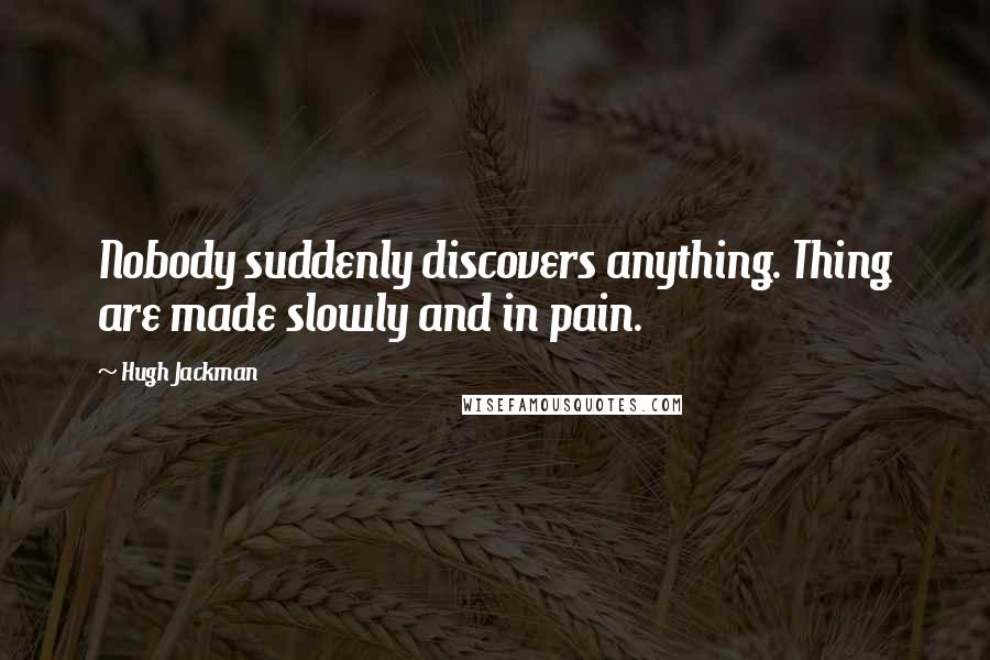 Hugh Jackman Quotes: Nobody suddenly discovers anything. Thing are made slowly and in pain.