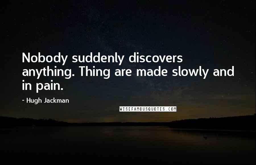 Hugh Jackman Quotes: Nobody suddenly discovers anything. Thing are made slowly and in pain.