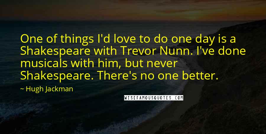 Hugh Jackman Quotes: One of things I'd love to do one day is a Shakespeare with Trevor Nunn. I've done musicals with him, but never Shakespeare. There's no one better.