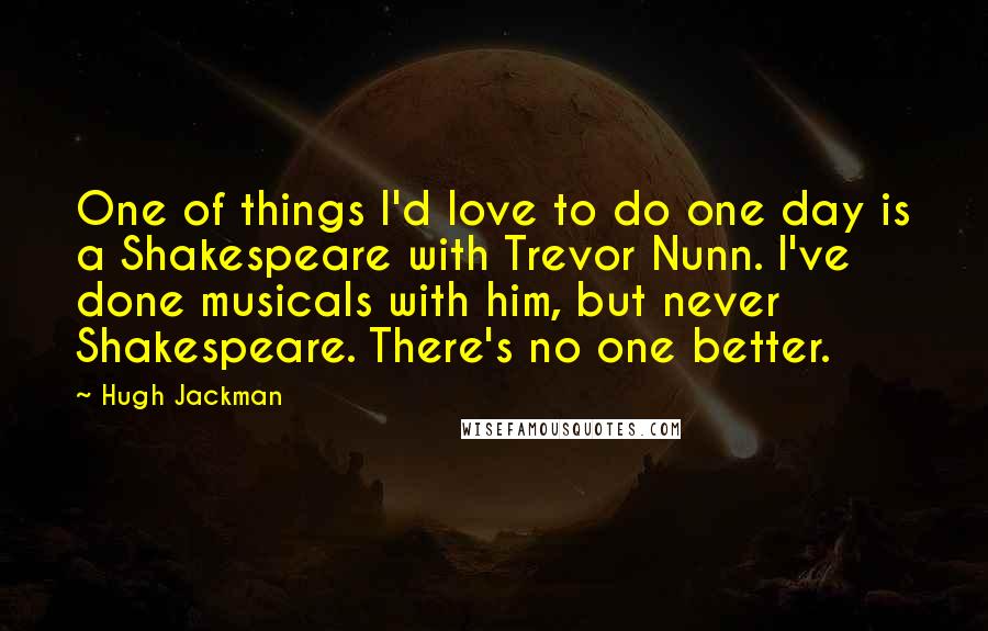 Hugh Jackman Quotes: One of things I'd love to do one day is a Shakespeare with Trevor Nunn. I've done musicals with him, but never Shakespeare. There's no one better.