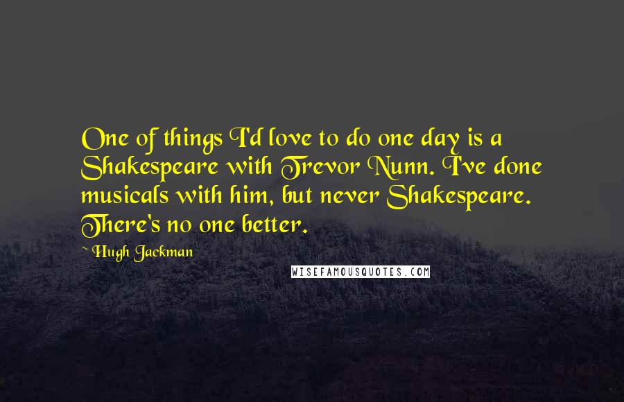 Hugh Jackman Quotes: One of things I'd love to do one day is a Shakespeare with Trevor Nunn. I've done musicals with him, but never Shakespeare. There's no one better.