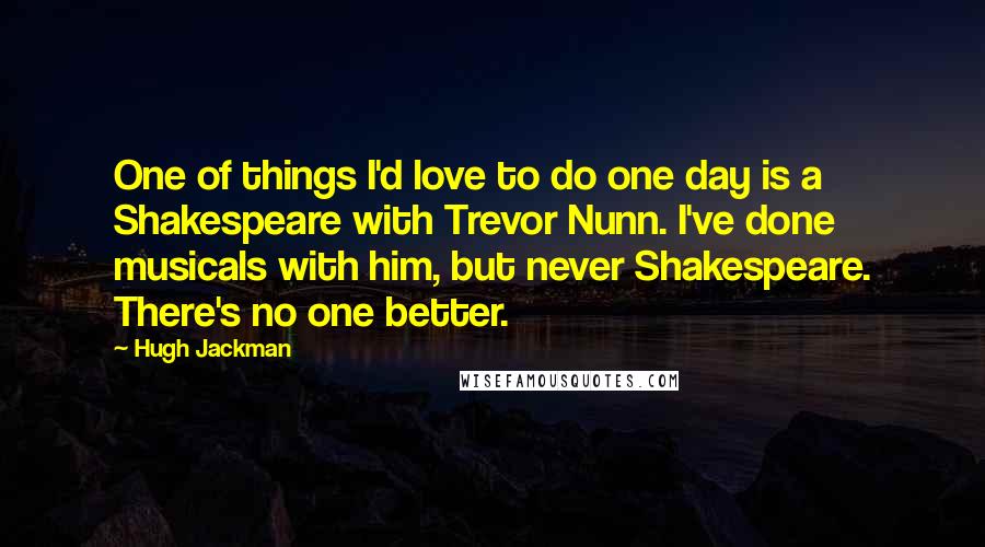 Hugh Jackman Quotes: One of things I'd love to do one day is a Shakespeare with Trevor Nunn. I've done musicals with him, but never Shakespeare. There's no one better.