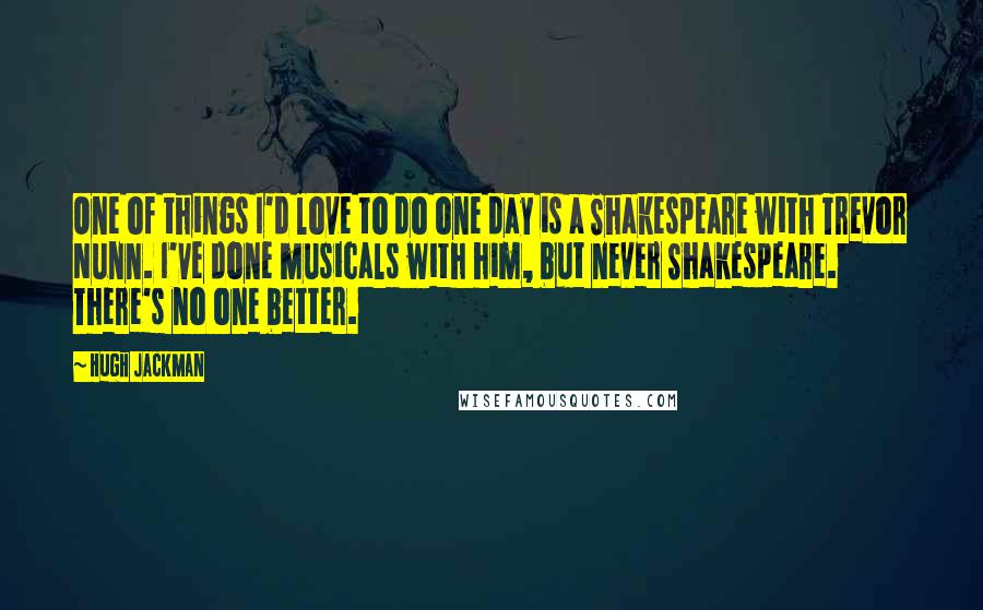 Hugh Jackman Quotes: One of things I'd love to do one day is a Shakespeare with Trevor Nunn. I've done musicals with him, but never Shakespeare. There's no one better.