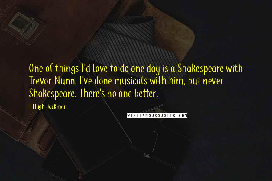 Hugh Jackman Quotes: One of things I'd love to do one day is a Shakespeare with Trevor Nunn. I've done musicals with him, but never Shakespeare. There's no one better.