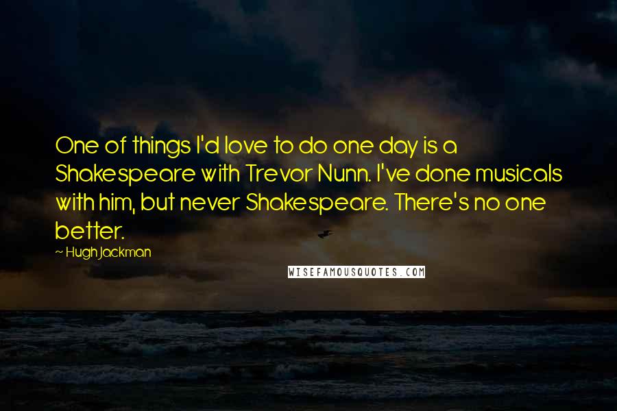 Hugh Jackman Quotes: One of things I'd love to do one day is a Shakespeare with Trevor Nunn. I've done musicals with him, but never Shakespeare. There's no one better.