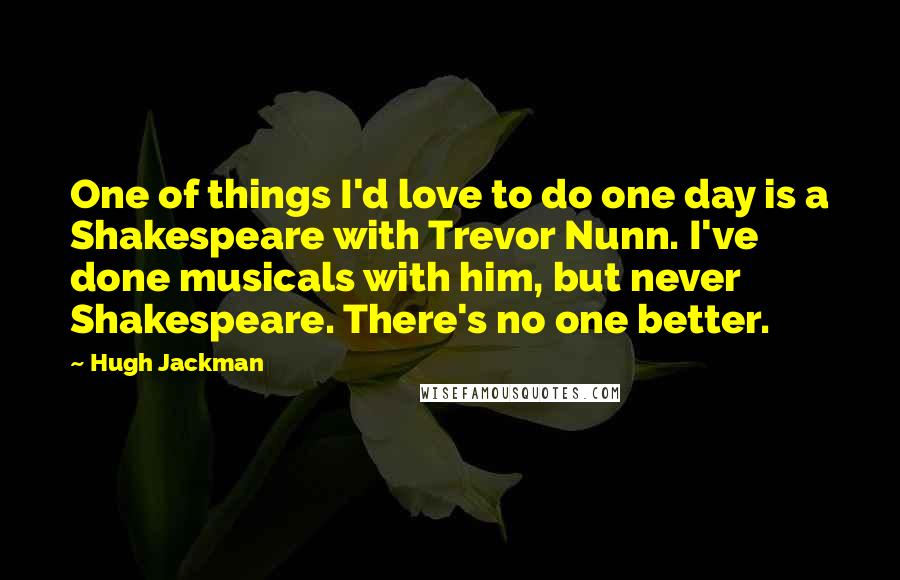 Hugh Jackman Quotes: One of things I'd love to do one day is a Shakespeare with Trevor Nunn. I've done musicals with him, but never Shakespeare. There's no one better.