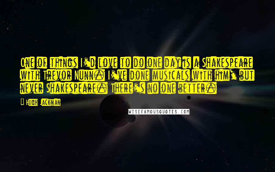 Hugh Jackman Quotes: One of things I'd love to do one day is a Shakespeare with Trevor Nunn. I've done musicals with him, but never Shakespeare. There's no one better.