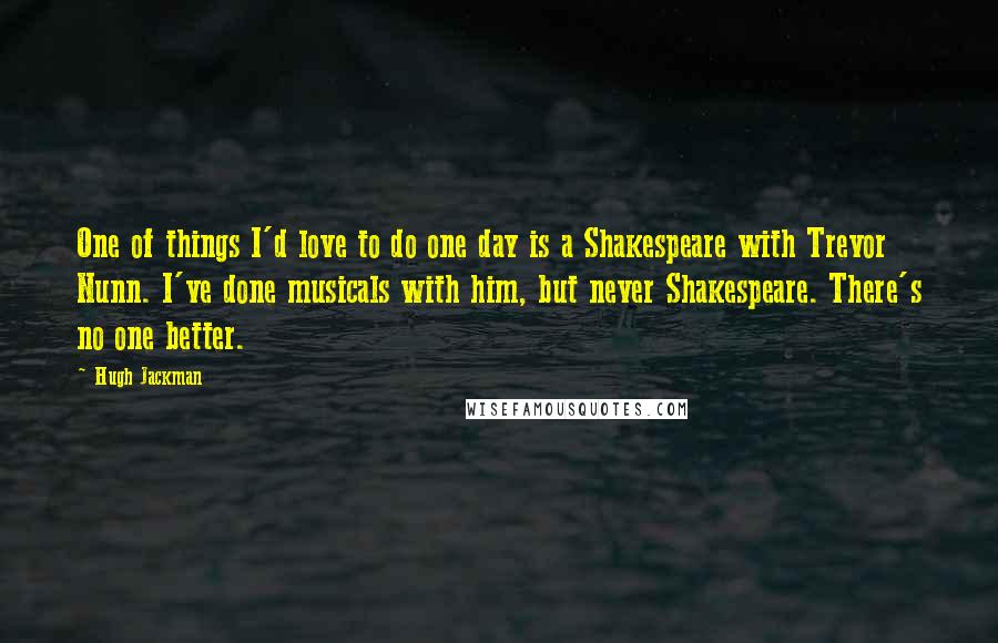 Hugh Jackman Quotes: One of things I'd love to do one day is a Shakespeare with Trevor Nunn. I've done musicals with him, but never Shakespeare. There's no one better.