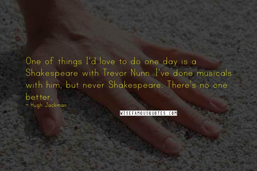 Hugh Jackman Quotes: One of things I'd love to do one day is a Shakespeare with Trevor Nunn. I've done musicals with him, but never Shakespeare. There's no one better.