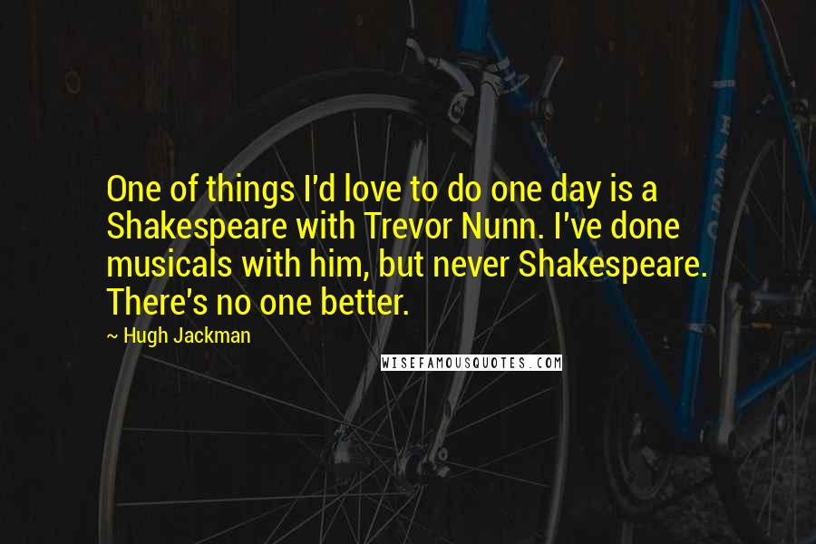 Hugh Jackman Quotes: One of things I'd love to do one day is a Shakespeare with Trevor Nunn. I've done musicals with him, but never Shakespeare. There's no one better.