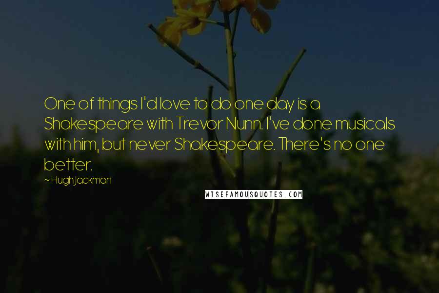 Hugh Jackman Quotes: One of things I'd love to do one day is a Shakespeare with Trevor Nunn. I've done musicals with him, but never Shakespeare. There's no one better.