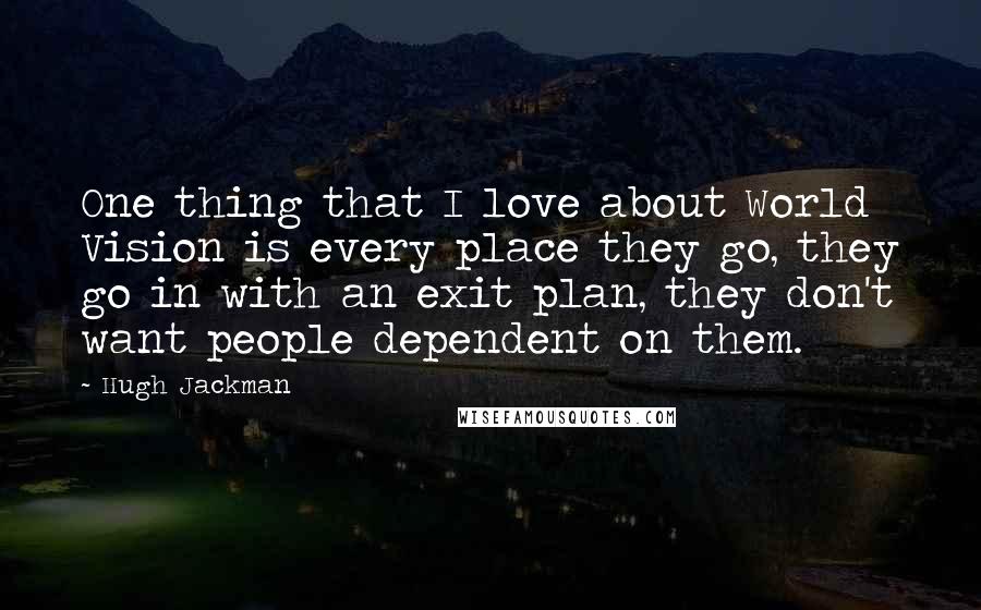 Hugh Jackman Quotes: One thing that I love about World Vision is every place they go, they go in with an exit plan, they don't want people dependent on them.