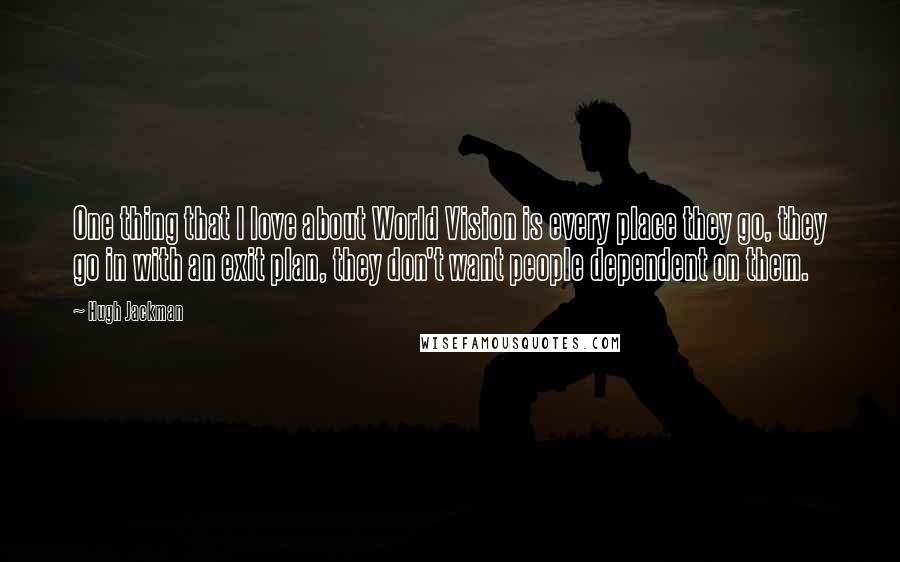 Hugh Jackman Quotes: One thing that I love about World Vision is every place they go, they go in with an exit plan, they don't want people dependent on them.