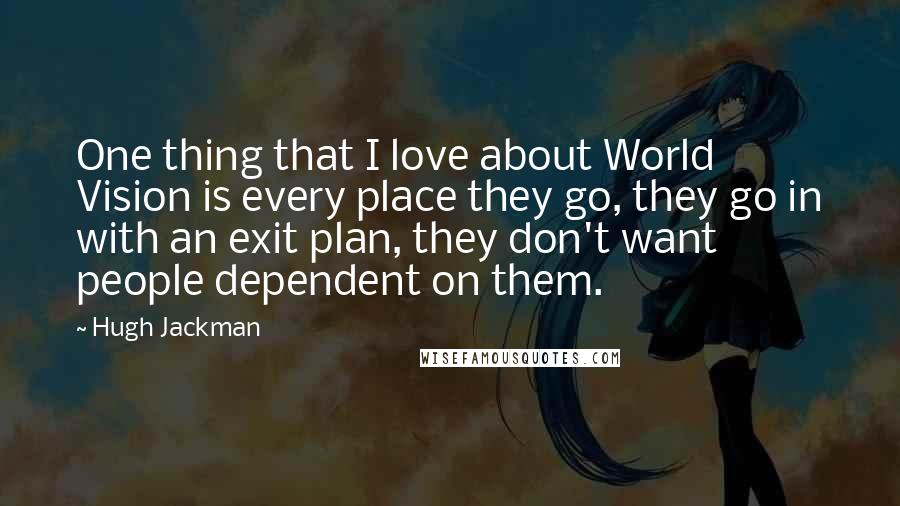 Hugh Jackman Quotes: One thing that I love about World Vision is every place they go, they go in with an exit plan, they don't want people dependent on them.