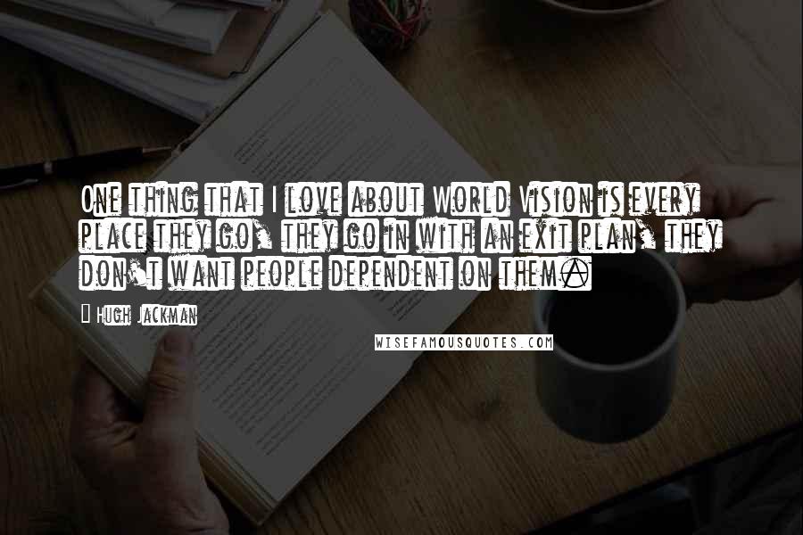 Hugh Jackman Quotes: One thing that I love about World Vision is every place they go, they go in with an exit plan, they don't want people dependent on them.