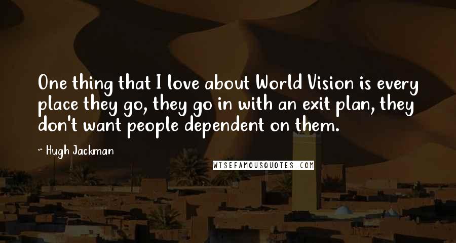 Hugh Jackman Quotes: One thing that I love about World Vision is every place they go, they go in with an exit plan, they don't want people dependent on them.