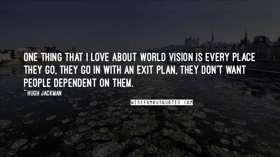 Hugh Jackman Quotes: One thing that I love about World Vision is every place they go, they go in with an exit plan, they don't want people dependent on them.