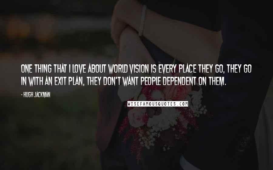 Hugh Jackman Quotes: One thing that I love about World Vision is every place they go, they go in with an exit plan, they don't want people dependent on them.