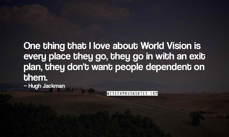 Hugh Jackman Quotes: One thing that I love about World Vision is every place they go, they go in with an exit plan, they don't want people dependent on them.