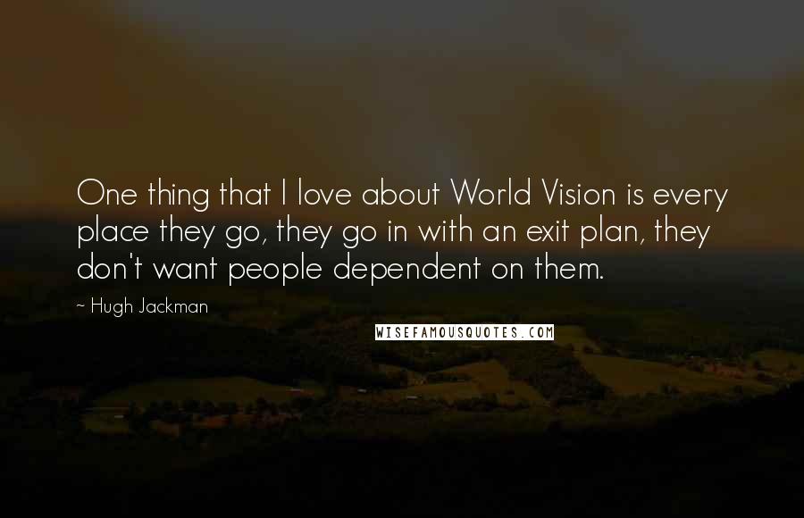 Hugh Jackman Quotes: One thing that I love about World Vision is every place they go, they go in with an exit plan, they don't want people dependent on them.