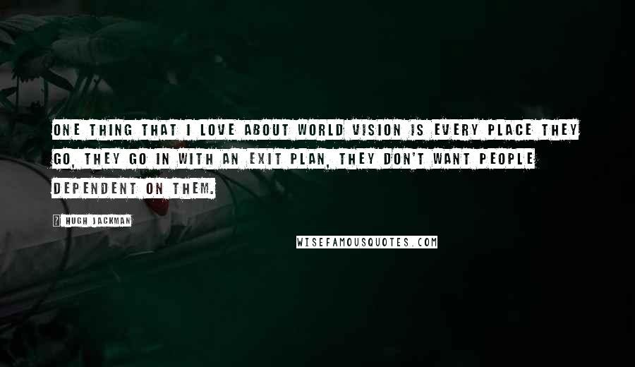 Hugh Jackman Quotes: One thing that I love about World Vision is every place they go, they go in with an exit plan, they don't want people dependent on them.