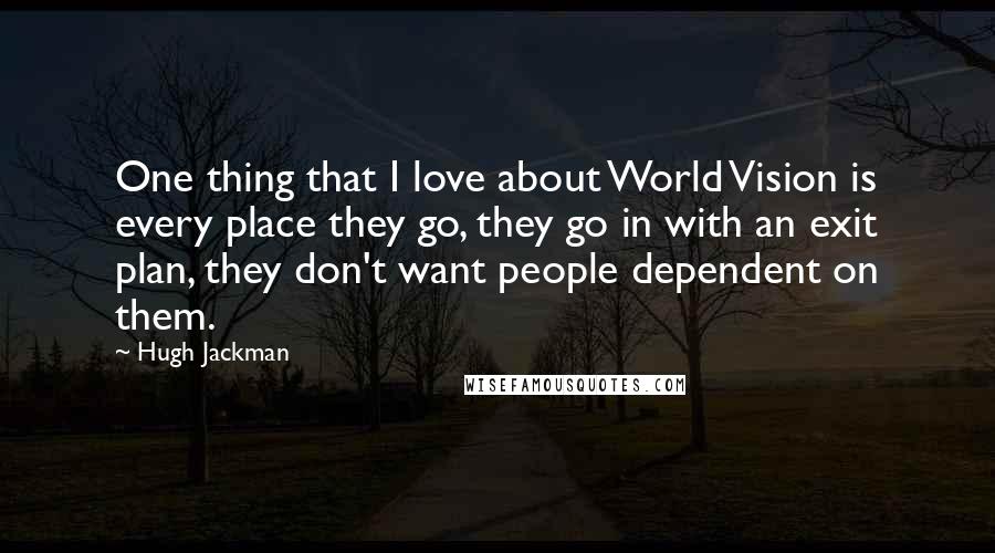 Hugh Jackman Quotes: One thing that I love about World Vision is every place they go, they go in with an exit plan, they don't want people dependent on them.