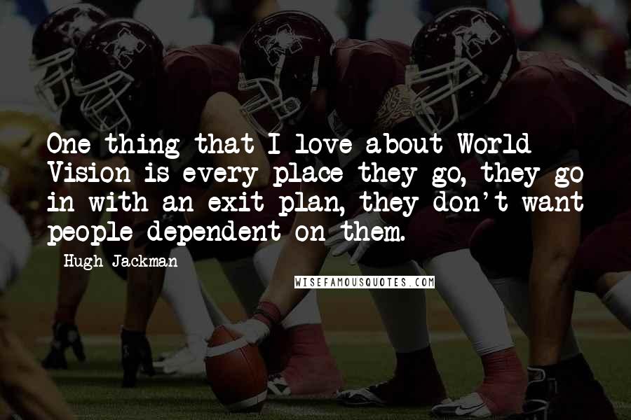 Hugh Jackman Quotes: One thing that I love about World Vision is every place they go, they go in with an exit plan, they don't want people dependent on them.