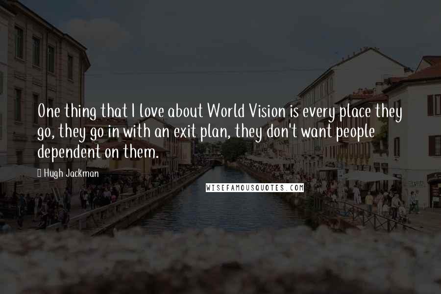 Hugh Jackman Quotes: One thing that I love about World Vision is every place they go, they go in with an exit plan, they don't want people dependent on them.