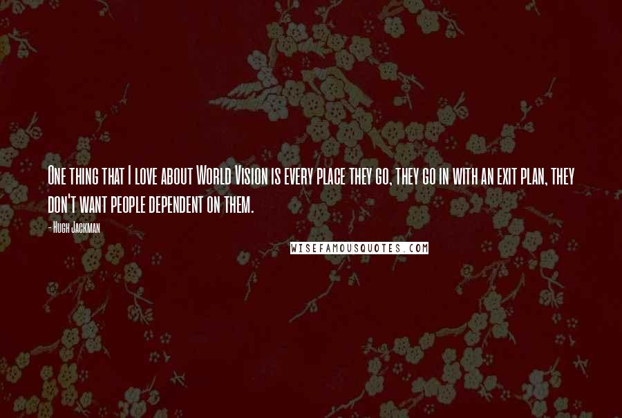 Hugh Jackman Quotes: One thing that I love about World Vision is every place they go, they go in with an exit plan, they don't want people dependent on them.