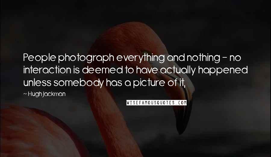 Hugh Jackman Quotes: People photograph everything and nothing - no interaction is deemed to have actually happened unless somebody has a picture of it,