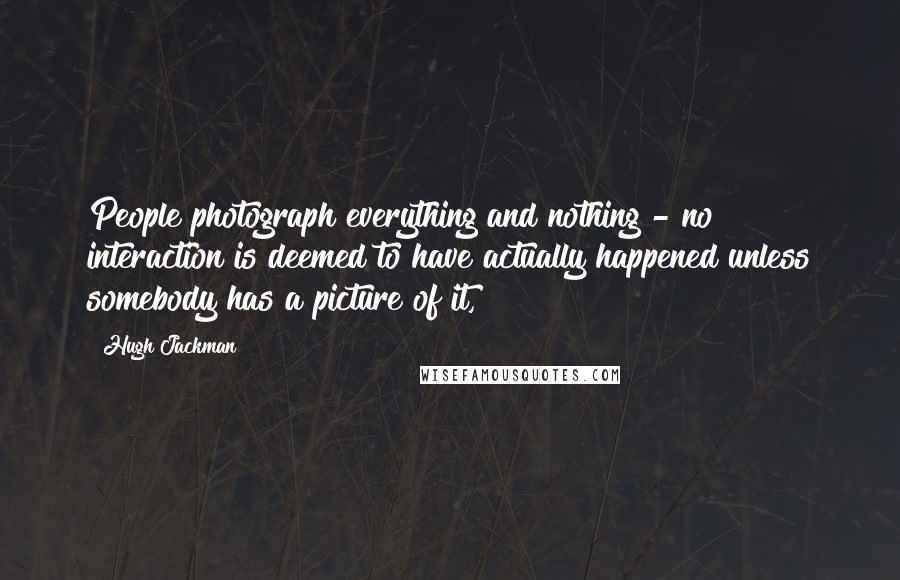 Hugh Jackman Quotes: People photograph everything and nothing - no interaction is deemed to have actually happened unless somebody has a picture of it,