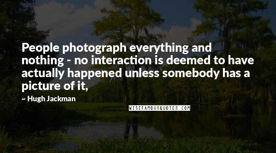 Hugh Jackman Quotes: People photograph everything and nothing - no interaction is deemed to have actually happened unless somebody has a picture of it,