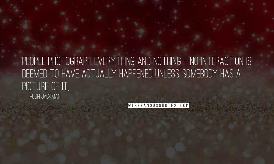 Hugh Jackman Quotes: People photograph everything and nothing - no interaction is deemed to have actually happened unless somebody has a picture of it,