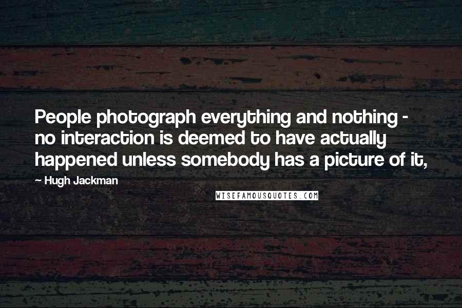 Hugh Jackman Quotes: People photograph everything and nothing - no interaction is deemed to have actually happened unless somebody has a picture of it,