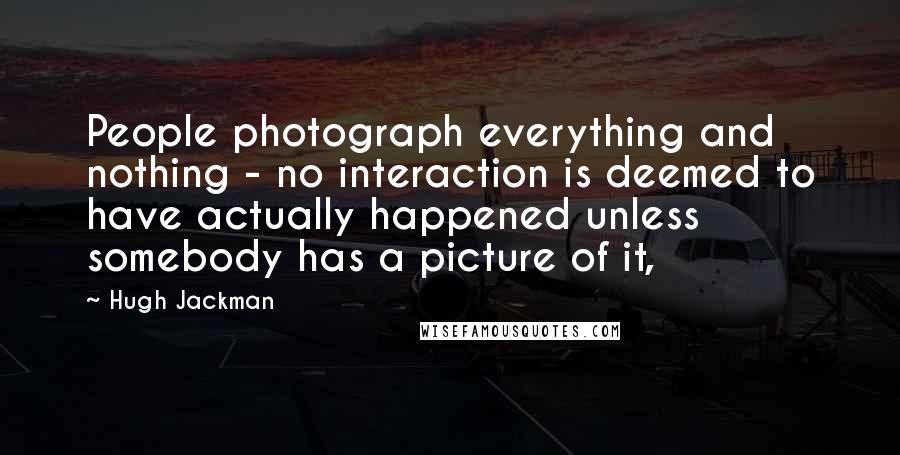 Hugh Jackman Quotes: People photograph everything and nothing - no interaction is deemed to have actually happened unless somebody has a picture of it,